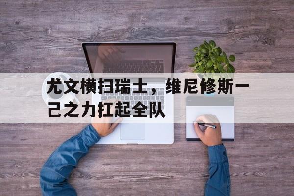 PG电子游戏-尤文横扫瑞士，维尼修斯一己之力扛起全队的简单介绍